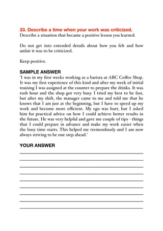 33. Describe a time when your work was criticized.
Describe a situation that became a positive lesson you learned.
Do not get into extended details about how you felt and how
unfair it was to be criticized.
Keep positive.
SAMPLE ANSWER
'I was in my first weeks working as a barista at ABC Coﬀee Shop.
It was my first experience of this kind and after my week of initial
training I was assigned at the counter to prepare the drinks. It was
rush hour and the shop got very busy. I tried my best to be fast,
but after my shift, the manager came to me and told me that he
knows that I am just at the beginning, but I have to speed up my
work and become more eﬃcient. My ego was hurt, but I asked
him for practical advice on how I could achieve better results in
the future. He was very helpful and gave me couple of tips - things
that I could prepare in advance and make my work easier when
the busy time starts. This helped me tremendously and I am now
always striving to be one step ahead.'
YOUR ANSWER
_____________________________________________
_____________________________________________
_____________________________________________
_____________________________________________
_____________________________________________
_____________________________________________
_____________________________________________
_____________________________________________
_____________________________________________
 