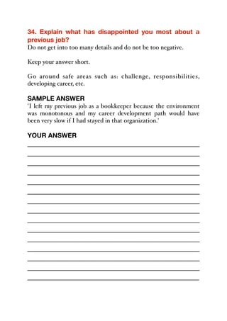 34. Explain what has disappointed you most about a
previous job?
Do not get into too many details and do not be too negative.
Keep your answer short.
Go around safe areas such as: challenge, responsibilities,
developing career, etc.
SAMPLE ANSWER
'I left my previous job as a bookkeeper because the environment
was monotonous and my career development path would have
been very slow if I had stayed in that organization.'
YOUR ANSWER
_____________________________________________
_____________________________________________
_____________________________________________
_____________________________________________
_____________________________________________
_____________________________________________
_____________________________________________
_____________________________________________
_____________________________________________
_____________________________________________
_____________________________________________
_____________________________________________
_____________________________________________
_____________________________________________
_____________________________________________
 