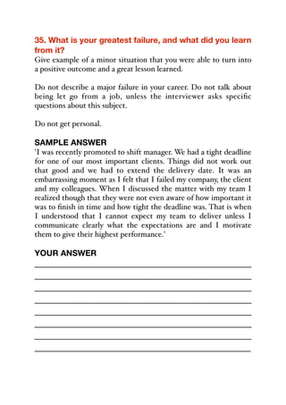 35. What is your greatest failure, and what did you learn
from it?
Give example of a minor situation that you were able to turn into
a positive outcome and a great lesson learned.
Do not describe a major failure in your career. Do not talk about
being let go from a job, unless the interviewer asks specific
questions about this subject.
Do not get personal.
SAMPLE ANSWER
'I was recently promoted to shift manager. We had a tight deadline
for one of our most important clients. Things did not work out
that good and we had to extend the delivery date. It was an
embarrassing moment as I felt that I failed my company, the client
and my colleagues. When I discussed the matter with my team I
realized though that they were not even aware of how important it
was to finish in time and how tight the deadline was. That is when
I understood that I cannot expect my team to deliver unless I
communicate clearly what the expectations are and I motivate
them to give their highest performance.'
YOUR ANSWER
_____________________________________________
_____________________________________________
_____________________________________________
_____________________________________________
_____________________________________________
_____________________________________________
_____________________________________________
_____________________________________________
 