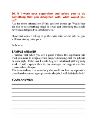 36. If I were your supervisor and asked you to do
something that you disagreed with, what would you
do?
Ask for more information if this question comes up. Would they
ask you to do something illegal or it was just something that could
have been delegated to somebody else?
Show that you are willing to go the extra mile for the job, but you
still have strong principles.
Be honest.
SAMPLE ANSWER
'I believe that when you are a good worker, the supervisor will
trust you more to assign certain projects knowing that the job will
be done right. If the task I would be given interfered with my daily
work, I will explain this to my manager or suggest another
trustworthy colleague.
If it is something that somebody else could do, but my supervisor
considered me more appropriate for the job, I will definitely do it.'
YOUR ANSWER
_____________________________________________
_____________________________________________
_____________________________________________
_____________________________________________
_____________________________________________
_____________________________________________
_____________________________________________
_____________________________________________
_____________________________________________
 