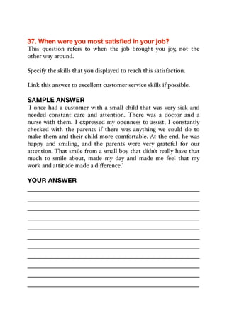 37. When were you most satisfied in your job?
This question refers to when the job brought you joy, not the
other way around.
Specify the skills that you displayed to reach this satisfaction.
Link this answer to excellent customer service skills if possible.
SAMPLE ANSWER
'I once had a customer with a small child that was very sick and
needed constant care and attention. There was a doctor and a
nurse with them. I expressed my openness to assist, I constantly
checked with the parents if there was anything we could do to
make them and their child more comfortable. At the end, he was
happy and smiling, and the parents were very grateful for our
attention. That smile from a small boy that didn’t really have that
much to smile about, made my day and made me feel that my
work and attitude made a diﬀerence.'
YOUR ANSWER
_____________________________________________
_____________________________________________
_____________________________________________
_____________________________________________
_____________________________________________
_____________________________________________
_____________________________________________
_____________________________________________
_____________________________________________
_____________________________________________
_____________________________________________
 