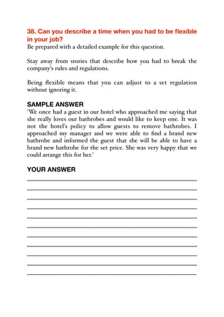 38. Can you describe a time when you had to be flexible
in your job?
Be prepared with a detailed example for this question.
Stay away from stories that describe how you had to break the
company's rules and regulations.
Being flexible means that you can adjust to a set regulation
without ignoring it.
SAMPLE ANSWER
'We once had a guest in our hotel who approached me saying that
she really loves our bathrobes and would like to keep one. It was
not the hotel's policy to allow guests to remove bathrobes. I
approached my manager and we were able to find a brand new
bathrobe and informed the guest that she will be able to have a
brand new bathrobe for the set price. She was very happy that we
could arrange this for her.'
YOUR ANSWER
_____________________________________________
_____________________________________________
_____________________________________________
_____________________________________________
_____________________________________________
_____________________________________________
_____________________________________________
_____________________________________________
_____________________________________________
_____________________________________________
_____________________________________________
 
