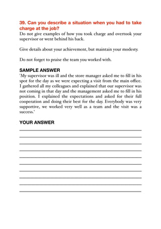 39. Can you describe a situation when you had to take
charge at the job?
Do not give examples of how you took charge and overtook your
supervisor or went behind his back.
Give details about your achievement, but maintain your modesty.
Do not forget to praise the team you worked with.
SAMPLE ANSWER
'My supervisor was ill and the store manager asked me to fill in his
spot for the day as we were expecting a visit from the main oﬃce.
I gathered all my colleagues and explained that our supervisor was
not coming in that day and the management asked me to fill in his
position. I explained the expectations and asked for their full
cooperation and doing their best for the day. Everybody was very
supportive, we worked very well as a team and the visit was a
success.'
YOUR ANSWER
_____________________________________________
_____________________________________________
_____________________________________________
_____________________________________________
_____________________________________________
_____________________________________________
_____________________________________________
_____________________________________________
_____________________________________________
_____________________________________________
 