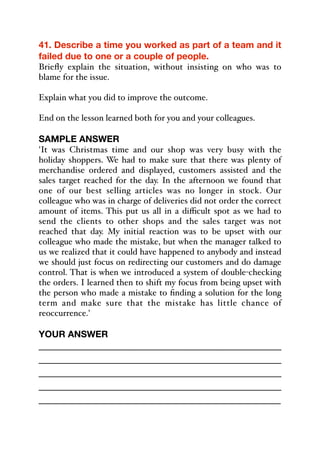 41. Describe a time you worked as part of a team and it
failed due to one or a couple of people.
Briefly explain the situation, without insisting on who was to
blame for the issue.
Explain what you did to improve the outcome.
End on the lesson learned both for you and your colleagues.
SAMPLE ANSWER
'It was Christmas time and our shop was very busy with the
holiday shoppers. We had to make sure that there was plenty of
merchandise ordered and displayed, customers assisted and the
sales target reached for the day. In the afternoon we found that
one of our best selling articles was no longer in stock. Our
colleague who was in charge of deliveries did not order the correct
amount of items. This put us all in a diﬃcult spot as we had to
send the clients to other shops and the sales target was not
reached that day. My initial reaction was to be upset with our
colleague who made the mistake, but when the manager talked to
us we realized that it could have happened to anybody and instead
we should just focus on redirecting our customers and do damage
control. That is when we introduced a system of double-checking
the orders. I learned then to shift my focus from being upset with
the person who made a mistake to finding a solution for the long
term and make sure that the mistake has little chance of
reoccurrence.'
YOUR ANSWER
_____________________________________________
_____________________________________________
_____________________________________________
_____________________________________________
_____________________________________________
 
