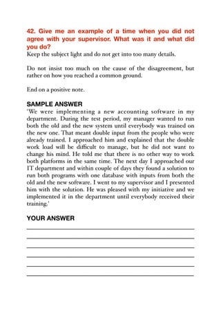 42. Give me an example of a time when you did not
agree with your supervisor. What was it and what did
you do?
Keep the subject light and do not get into too many details.
Do not insist too much on the cause of the disagreement, but
rather on how you reached a common ground.
End on a positive note.
SAMPLE ANSWER
'We were implementing a new accounting software in my
department. During the test period, my manager wanted to run
both the old and the new system until everybody was trained on
the new one. That meant double input from the people who were
already trained. I approached him and explained that the double
work load will be diﬃcult to manage, but he did not want to
change his mind. He told me that there is no other way to work
both platforms in the same time. The next day I approached our
IT department and within couple of days they found a solution to
run both programs with one database with inputs from both the
old and the new software. I went to my supervisor and I presented
him with the solution. He was pleased with my initiative and we
implemented it in the department until everybody received their
training.'
YOUR ANSWER
_____________________________________________
_____________________________________________
_____________________________________________
_____________________________________________
_____________________________________________
_____________________________________________
 