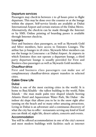Departure services
Passengers may check-in between 2 to 48 hours prior to flight
departure. This may be done over the counter or at the lounge
within the airport. Self-service kiosks are available at Dubai
International Airport and certain stations of the Dubai Metro.
Alternatively, the check-in can be made through the Internet
or by SMS. Online printing of boarding passes is available
through Internet check-in.
Lounges
First and business class passengers, as well as Skywards Gold
and Silver members, have access to Emirates Lounges. The
airline has 32 lounges in 28 cities. Skywards Silver members can
use the lounge in Concourse 1 at Dubai Airport. At airports in
which Emirates does not operate a departure lounge, a third
party departure lounge is usually provided for First and
Business class passengers as well as Skywards Gold members.
Chauffeur-drive
First and business class passengers can make use of
complimentary chauﬀeur-driven airport transfers in selected
cities.
Cabin Crew Life
Dubai
Dubai is one of the most exciting cities in the world. It is
home to Burj Khalifa - the tallest building in the world, Palm
Islands - the man made palm tree shaped islands hosting
Atlantis Hotel and Aquaventure Water Park, Ski Dubai - the
indoor ski slope that allows you to be in the snow right after
tanning on the beach and so many other amazing attractions.
Living in Dubai is an adventure and a continuous discovery of
what the city has to oﬀer - restaurants serving any kind of food
you can think of, night life, desert safaris, concerts and events.
Accommodation
You will be oﬀered accommodation in one of the city's newest
and most modern buildings with facilities such as internet
 