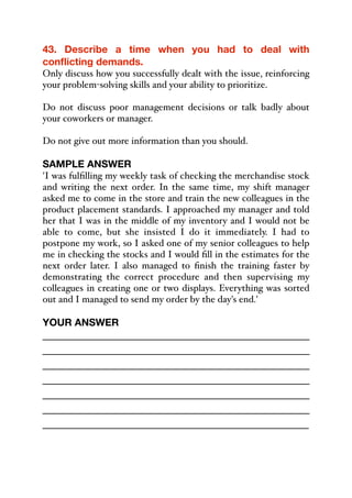 43. Describe a time when you had to deal with
conflicting demands.
Only discuss how you successfully dealt with the issue, reinforcing
your problem-solving skills and your ability to prioritize.
Do not discuss poor management decisions or talk badly about
your coworkers or manager.
Do not give out more information than you should.
SAMPLE ANSWER
'I was fulfilling my weekly task of checking the merchandise stock
and writing the next order. In the same time, my shift manager
asked me to come in the store and train the new colleagues in the
product placement standards. I approached my manager and told
her that I was in the middle of my inventory and I would not be
able to come, but she insisted I do it immediately. I had to
postpone my work, so I asked one of my senior colleagues to help
me in checking the stocks and I would fill in the estimates for the
next order later. I also managed to finish the training faster by
demonstrating the correct procedure and then supervising my
colleagues in creating one or two displays. Everything was sorted
out and I managed to send my order by the day's end.'
YOUR ANSWER
_____________________________________________
_____________________________________________
_____________________________________________
_____________________________________________
_____________________________________________
_____________________________________________
_____________________________________________
 