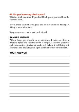 44. Do you have any blind spots?
This is a trick question! If you had blind spots, you would not be
aware of them.
Try to make yourself look good and do not admit to failings. A
failing is not a blind spot.
Keep your answers short and professional.
SAMPLE ANSWER
'When things are brought to my attention, I make an eﬀort to
improve myself and become better at my job. I listen to questions
and constructive criticism at work, as I believe it will bring self-
awareness and encourages an open communication environment.'
YOUR ANSWER
_____________________________________________
_____________________________________________
_____________________________________________
_____________________________________________
_____________________________________________
_____________________________________________
_____________________________________________
_____________________________________________
_____________________________________________
_____________________________________________
_____________________________________________
_____________________________________________
_____________________________________________
_____________________________________________
 