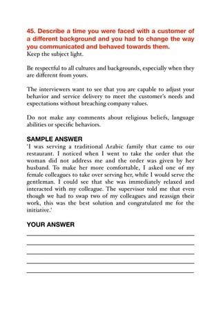 45. Describe a time you were faced with a customer of
a different background and you had to change the way
you communicated and behaved towards them.
Keep the subject light.
Be respectful to all cultures and backgrounds, especially when they
are diﬀerent from yours.
The interviewers want to see that you are capable to adjust your
behavior and service delivery to meet the customer's needs and
expectations without breaching company values.
Do not make any comments about religious beliefs, language
abilities or specific behaviors.
SAMPLE ANSWER
'I was serving a traditional Arabic family that came to our
restaurant. I noticed when I went to take the order that the
woman did not address me and the order was given by her
husband. To make her more comfortable, I asked one of my
female colleagues to take over serving her, while I would serve the
gentleman. I could see that she was immediately relaxed and
interacted with my colleague. The supervisor told me that even
though we had to swap two of my colleagues and reassign their
work, this was the best solution and congratulated me for the
initiative.'
YOUR ANSWER
_____________________________________________
_____________________________________________
_____________________________________________
_____________________________________________
_____________________________________________
 
