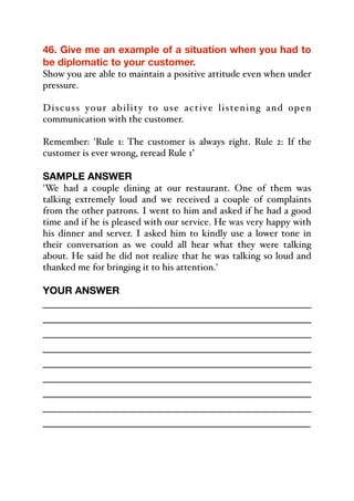 46. Give me an example of a situation when you had to
be diplomatic to your customer.
Show you are able to maintain a positive attitude even when under
pressure.
Discuss your ability to use active listening and open
communication with the customer.
Remember: 'Rule 1: The customer is always right. Rule 2: If the
customer is ever wrong, reread Rule 1’
SAMPLE ANSWER
'We had a couple dining at our restaurant. One of them was
talking extremely loud and we received a couple of complaints
from the other patrons. I went to him and asked if he had a good
time and if he is pleased with our service. He was very happy with
his dinner and server. I asked him to kindly use a lower tone in
their conversation as we could all hear what they were talking
about. He said he did not realize that he was talking so loud and
thanked me for bringing it to his attention.'
YOUR ANSWER
_____________________________________________
_____________________________________________
_____________________________________________
_____________________________________________
_____________________________________________
_____________________________________________
_____________________________________________
_____________________________________________
_____________________________________________
 