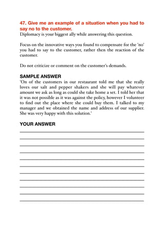 47. Give me an example of a situation when you had to
say no to the customer.
Diplomacy is your biggest ally while answering this question.
Focus on the innovative ways you found to compensate for the 'no'
you had to say to the customer, rather then the reaction of the
customer.
Do not criticize or comment on the customer's demands.
SAMPLE ANSWER
'On of the customers in our restaurant told me that she really
loves our salt and pepper shakers and she will pay whatever
amount we ask as long as could she take home a set. I told her that
it was not possible as it was against the policy, however I volunteer
to find out the place where she could buy them. I talked to my
manager and we obtained the name and address of our supplier.
She was very happy with this solution.'
YOUR ANSWER
_____________________________________________
_____________________________________________
_____________________________________________
_____________________________________________
_____________________________________________
_____________________________________________
_____________________________________________
_____________________________________________
_____________________________________________
_____________________________________________
_____________________________________________
 