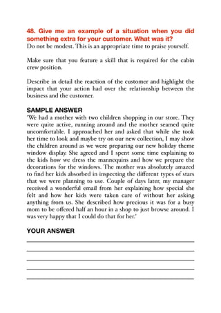 48. Give me an example of a situation when you did
something extra for your customer. What was it?
Do not be modest. This is an appropriate time to praise yourself.
Make sure that you feature a skill that is required for the cabin
crew position.
Describe in detail the reaction of the customer and highlight the
impact that your action had over the relationship between the
business and the customer.
SAMPLE ANSWER
'We had a mother with two children shopping in our store. They
were quite active, running around and the mother seamed quite
uncomfortable. I approached her and asked that while she took
her time to look and maybe try on our new collection, I may show
the children around as we were preparing our new holiday theme
window display. She agreed and I spent some time explaining to
the kids how we dress the mannequins and how we prepare the
decorations for the windows. The mother was absolutely amazed
to find her kids absorbed in inspecting the diﬀerent types of stars
that we were planning to use. Couple of days later, my manager
received a wonderful email from her explaining how special she
felt and how her kids were taken care of without her asking
anything from us. She described how precious it was for a busy
mom to be oﬀered half an hour in a shop to just browse around. I
was very happy that I could do that for her.'
YOUR ANSWER
_____________________________________________
_____________________________________________
_____________________________________________
_____________________________________________
_____________________________________________
 