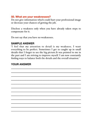 50. What are your weaknesses?
Do not give information which could hurt your professional image
or decrease your chances of getting the job.
Disclose a weakness only when you have already taken steps to
compensate for it.
Do not say that you have no weaknesses.
SAMPLE ANSWER
‘I feel that my attention to detail is my weakness. I want
everything to be perfect. Sometimes I get so caught up in small
details that I forget to see the big picture.It was pointed to me in
the past and I am striving to improve myself. I am now constantly
finding ways to balance both the details and the overall situation.’
YOUR ANSWER
_____________________________________________
_____________________________________________
_____________________________________________
_____________________________________________
_____________________________________________
_____________________________________________
_____________________________________________
_____________________________________________
_____________________________________________
_____________________________________________
_____________________________________________
_____________________________________________
 