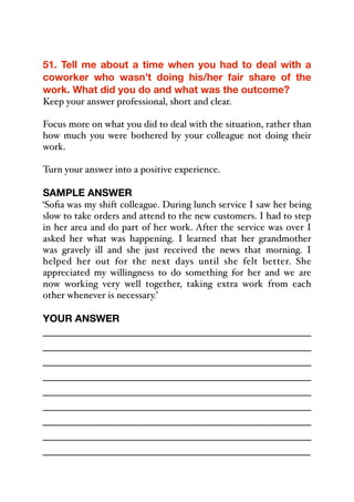 51. Tell me about a time when you had to deal with a
coworker who wasn’t doing his/her fair share of the
work. What did you do and what was the outcome?
Keep your answer professional, short and clear.
Focus more on what you did to deal with the situation, rather than
how much you were bothered by your colleague not doing their
work.
Turn your answer into a positive experience.
SAMPLE ANSWER
‘Sofia was my shift colleague. During lunch service I saw her being
slow to take orders and attend to the new customers. I had to step
in her area and do part of her work. After the service was over I
asked her what was happening. I learned that her grandmother
was gravely ill and she just received the news that morning. I
helped her out for the next days until she felt better. She
appreciated my willingness to do something for her and we are
now working very well together, taking extra work from each
other whenever is necessary.’
YOUR ANSWER
_____________________________________________
_____________________________________________
_____________________________________________
_____________________________________________
_____________________________________________
_____________________________________________
_____________________________________________
_____________________________________________
_____________________________________________
 