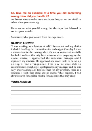 52. Give me an example of a time you did something
wrong. How did you handle it?
An honest answer to this question shows that you are not afraid to
admit when you are wrong.
Focus not on what you did wrong, but the steps that followed to
correct your mistake.
Summarize what you learned from the experience.
SAMPLE ANSWER
'I was working as a hostess at ABC Restaurant and my duties
included handling the reservations for each night. One day, I took
a reservation for the evening when the entire restaurant was fully
booked. I realized this only later, when we were preparing for the
dinner service. I approached the restaurant manager and I
explained my mistake. He approved one more table to be set up
on top of our arrangement. This way we were able to
accommodate everybody. I apologized to my manager and he was
very understanding and told me that for any problem, there is a
solution. I took that along and no matter what happens, I will
always search for a viable resolve for any issues that may arise.'
YOUR ANSWER
_____________________________________________
_____________________________________________
_____________________________________________
_____________________________________________
_____________________________________________
_____________________________________________
_____________________________________________
_____________________________________________
 
