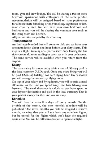 room, gym and crew lounge. You will be sharing a two or three
bedroom apartment with colleagues of the same gender.
Accommodation will be assigned based on your preferences
for a house-mate (smoking or non-smoking, vegetarian or not,
same country, etc). You will have your own bedroom and
bathroom and you will be sharing the common area such as
the living room and kitchen.
All your utilities are paid by the company.
Transportation
An Emirates-branded bus will come to pick you up from your
accommodation about one hour before your duty starts. This
may be a flight, training or airport reserve duty. During the bus
ride you can do some reading or catch up with your colleagues.
The same service will be available when you return from the
airport.
Salary
The basic salary for a new entry cabin crew is US$1094 paid in
the local currency (AED4020). Once you start flying you will
be paid US$14.97 (AED55) for each flying hour. Every month
you will average between 50-75 flying hours.
On top of your salary and flying hours, you will be paid a meal
allowance for the time you spend away from base (during your
layovers). The meal allowance is calculated per hour spent at
your layover destination and paid in the local currency. That is
your pocket money for the time you are away.
Schedule
You will have between 8-12 days oﬀ every month. On the
25-28th of the month, the next month’s schedule will be
published. One seven months you will be assigned a reserve
month, meaning that you will not have any schedule flights,
but be on-call for the flights which don’t have the required
cabin crew. You will be called in advance to operate a flight.
 