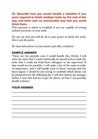 53. Describe how you would handle a situation if you
were required to finish multiple tasks by the end of the
day, and there was no conceivable way that you could
finish them.
This question is asked to establish if you are capable of setting
realistic priorities to your work.
Do not say that you will do all in your power to finish the work,
this is not the point.
Be clear and concise in your answer and oﬀer a solution.
SAMPLE ANSWER
'There are two possible ways I would handle this. Firstly, I will
solve the tasks that I could realistically do myself and set aside the
tasks that I could ask help from colleagues or my supervisor. If
that would not be possible, I will make a list of the tasks in order
of importance, and I will handle each of them, starting with the
most urgent. I would be also trying to establish which duties can
be postponed for the following day. I will also inform my manager
before I start this and try to get his advice on how I can possibly
handle it better.'
YOUR ANSWER
_____________________________________________
_____________________________________________
_____________________________________________
_____________________________________________
_____________________________________________
_____________________________________________
_____________________________________________
 