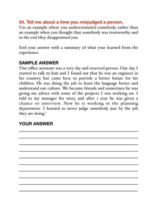 54. Tell me about a time you misjudged a person.
Use an example where you underestimated somebody, rather than
an example when you thought that somebody was trustworthy and
in the end they disappointed you.
End your answer with a summary of what your learned from the
experience.
SAMPLE ANSWER
‘Our oﬃce assistant was a very shy and reserved person. One day I
started to talk to him and I found out that he was an engineer in
his country, but came here to provide a better future for his
children. He was doing the job to learn the language better and
understand our culture. We became friends and sometimes he was
giving me advice with some of the projects I was working on. I
told to my manager his story, and after 1 year he was given a
chance to interview. Now he is working in the planning
department. I learned to never judge somebody just by the job
they are doing.’
YOUR ANSWER
_____________________________________________
_____________________________________________
_____________________________________________
_____________________________________________
_____________________________________________
_____________________________________________
_____________________________________________
_____________________________________________
_____________________________________________
_____________________________________________
 