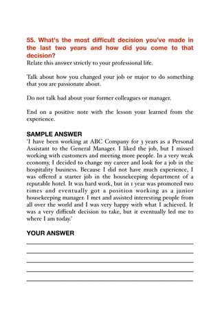 55. What's the most difficult decision you've made in
the last two years and how did you come to that
decision?
Relate this answer strictly to your professional life.
Talk about how you changed your job or major to do something
that you are passionate about.
Do not talk bad about your former colleagues or manager.
End on a positive note with the lesson your learned from the
experience.
SAMPLE ANSWER
'I have been working at ABC Company for 3 years as a Personal
Assistant to the General Manager. I liked the job, but I missed
working with customers and meeting more people. In a very weak
economy, I decided to change my career and look for a job in the
hospitality business. Because I did not have much experience, I
was oﬀered a starter job in the housekeeping department of a
reputable hotel. It was hard work, but in 1 year was promoted two
times and eventually got a position working as a junior
housekeeping manager. I met and assisted interesting people from
all over the world and I was very happy with what I achieved. It
was a very diﬃcult decision to take, but it eventually led me to
where I am today.'
YOUR ANSWER
_____________________________________________
_____________________________________________
_____________________________________________
_____________________________________________
_____________________________________________
 