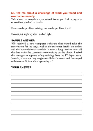 56. Tell me about a challenge at work you faced and
overcame recently.
Talk about the complaints you solved, issues you had to organize
or conflicts you had to resolve.
Focus on the problem-solving, not on the problem itself.
Do not put anybody else in a bad light.
SAMPLE ANSWER
‘We received a new computer software that would take the
reservations for the day, as well as the customer details, the orders
and the home-delivery schedule. It took a long time to input all
the data while the customers were waiting on the phone. I asked
the manager to approve of my training from the IT department.
In only 30 minutes they taught me all the shortcuts and I managed
to be more eﬃcient when operating it.’
YOUR ANSWER
_____________________________________________
_____________________________________________
_____________________________________________
_____________________________________________
_____________________________________________
_____________________________________________
_____________________________________________
_____________________________________________
_____________________________________________
_____________________________________________
_____________________________________________
_____________________________________________
 