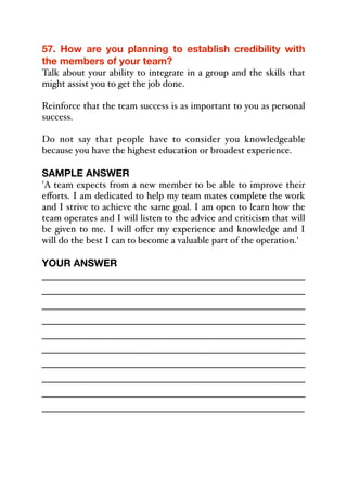 57. How are you planning to establish credibility with
the members of your team?
Talk about your ability to integrate in a group and the skills that
might assist you to get the job done.
Reinforce that the team success is as important to you as personal
success.
Do not say that people have to consider you knowledgeable
because you have the highest education or broadest experience.
SAMPLE ANSWER
'A team expects from a new member to be able to improve their
eﬀorts. I am dedicated to help my team mates complete the work
and I strive to achieve the same goal. I am open to learn how the
team operates and I will listen to the advice and criticism that will
be given to me. I will oﬀer my experience and knowledge and I
will do the best I can to become a valuable part of the operation.'
YOUR ANSWER
_____________________________________________
_____________________________________________
_____________________________________________
_____________________________________________
_____________________________________________
_____________________________________________
_____________________________________________
_____________________________________________
_____________________________________________
_____________________________________________
 