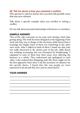 58. Tell me about a time you resolved a conflict.
This question is asked to feature how you deal with possible issues
that may arise onboard.
Talk about a specific example when you excelled at solving a
conflict.
Do not talk about personal relationships with bosses or coworkers.
SAMPLE ANSWER
‘Two of the sales associates in my team were having a hard time
getting along. The work has been delegated at the beginning of the
week and Amy was in charge of the inventory, while Karen had to
rearrange the display. Each of them was interfering in the other
one’s work. After I talked to both of them I found out that Amy
was really interested in the artistic part of the job, while Karen
was studying accounting and was fascinated by bookkeeping. I
explained to each of them how their issues were aﬀecting the
business as a whole. They understood and apologized to each
other. I also realized that delegating tasks like these might not be
the best approach. Since then, I ask the associates to volunteer for
the specific duties. I found that this way people are more
motivated to do the job they love and are interested in.’
YOUR ANSWER
_____________________________________________
_____________________________________________
_____________________________________________
_____________________________________________
_____________________________________________
_____________________________________________
 