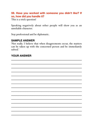 59. Have you worked with someone you didn't like? If
so, how did you handle it?
This is a trick question!
Speaking negatively about other people will show you as an
unreliable character.
Stay professional and be diplomatic.
SAMPLE ANSWER
‘Not really. I believe that when disagreements occur, the matters
can be taken up with the concerned person and be immediately
solved.’
YOUR ANSWER
_____________________________________________
_____________________________________________
_____________________________________________
_____________________________________________
_____________________________________________
_____________________________________________
_____________________________________________
_____________________________________________
_____________________________________________
_____________________________________________
_____________________________________________
_____________________________________________
_____________________________________________
_____________________________________________
_____________________________________________
 
