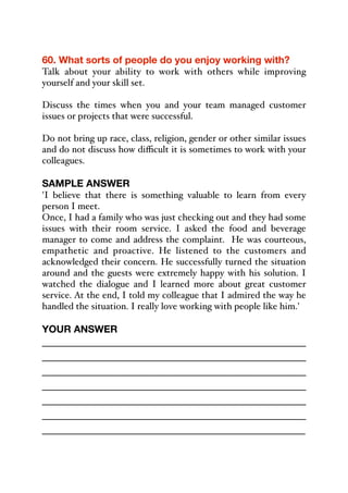 60. What sorts of people do you enjoy working with?
Talk about your ability to work with others while improving
yourself and your skill set.
Discuss the times when you and your team managed customer
issues or projects that were successful.
Do not bring up race, class, religion, gender or other similar issues
and do not discuss how diﬃcult it is sometimes to work with your
colleagues.
SAMPLE ANSWER
'I believe that there is something valuable to learn from every
person I meet.
Once, I had a family who was just checking out and they had some
issues with their room service. I asked the food and beverage
manager to come and address the complaint. He was courteous,
empathetic and proactive. He listened to the customers and
acknowledged their concern. He successfully turned the situation
around and the guests were extremely happy with his solution. I
watched the dialogue and I learned more about great customer
service. At the end, I told my colleague that I admired the way he
handled the situation. I really love working with people like him.'
YOUR ANSWER
_____________________________________________
_____________________________________________
_____________________________________________
_____________________________________________
_____________________________________________
_____________________________________________
_____________________________________________
 