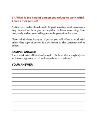61. What is the kind of person you refuse to work with?
This is a trick question!
Airlines are multicultural, multi-lingual, multinational companies.
Stay focused on how you are capable to learn something from
everybody and on your willingness to be part of such a team.
Never admit there is a type of person you will refuse to work with
unless that type of person is a detriment to the company and its
policy.
SAMPLE ANSWER
‘I can work with all kinds of people. I believe that everybody has
an interesting story to tell and something to teach me.’
YOUR ANSWER
_____________________________________________
_____________________________________________
_____________________________________________
_____________________________________________
_____________________________________________
_____________________________________________
_____________________________________________
_____________________________________________
_____________________________________________
_____________________________________________
_____________________________________________
_____________________________________________
 