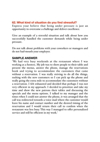 62. What kind of situation do you find stressful?
Express your believe that being under pressure is just an
opportunity to overcome a challenge and deliver excellence.
Give an example of a stressful situation and talk about how you
successfully handled the customer demands while being under
pressure.
Do not talk about problems with your coworkers or managers and
do not bad-mouth your employer.
SAMPLE ANSWER
'We had very busy weekends at the restaurant where I was
working as a hostess. My job was to show people to their table and
present the menus, answer the phone, manage the reservations
book and trying to accommodate the customers that came
without a reservation. I was really striving to do all the things,
rushing with the new customers so I can pick up the phone and
really going the extra mile to accommodate the customers without
a reservation. I felt exhausted and decided that perhaps I was not
very eﬃcient in my approach. I decided to prioritize and take my
time and show the new patrons their tables and discussing the
specials and the menu options. I talked to my manager and the
times when I could not answer the phone, it was arranged that the
call was redirected towards a voice mail where the customer would
leave his name and contact number and the desired timing of the
reservation and I would return their call to confirm when the
restaurant was less busy. This way I managed to oﬀer personalized
service and still be eﬃcient in my work.'
 