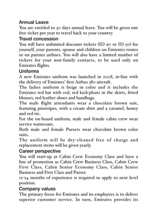 Annual Leave
You are entitled to 30 days annual leave. You will be given one
free ticket per year to travel back to your country.
Travel concession
You will have unlimited discount tickets (ID 90 or ID 50) for
yourself, your parents, spouse and children on Emirates routes
or on partner airlines. You will also have a limited number of
tickets for your non-family contacts, to be used only on
Emirates flights.
Uniforms
A new Emirates uniform was launched in 2008, in-line with
the delivery of Emirates’ first Airbus 380 aircraft.
The ladies uniform is beige in color and it includes the
Emirates red hat with veil, red kick-pleats in the skirts, fitted
blouses, red leather shoes and handbags.
The male flight attendants wear a chocolate brown suit,
featuring pinstripes, with a cream shirt and a caramel, honey
and red tie.
For the on-board uniform, male and female cabin crew wear
service waistcoats.
Both male and female Pursers wear chocolate brown color
suits.
The uniform will be dry-cleaned free of charge and
replacement items will be given yearly.
Career perspective
You will start-up as Cabin Crew Economy Class and have a
line of promotion as Cabin Crew Business Class, Cabin Crew
First Class, Cabin Senior Economy Class, Cabin Senior
Business and First Class and Purser.
12-24 months of experience is required to apply to next level
position.
Company values
The primary focus for Emirates and its employees is to deliver
superior customer service. In turn, Emirates provides its
 