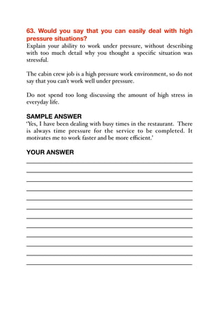 63. Would you say that you can easily deal with high
pressure situations?
Explain your ability to work under pressure, without describing
with too much detail why you thought a specific situation was
stressful.
The cabin crew job is a high pressure work environment, so do not
say that you can’t work well under pressure.
Do not spend too long discussing the amount of high stress in
everyday life.
SAMPLE ANSWER
‘Yes, I have been dealing with busy times in the restaurant. There
is always time pressure for the service to be completed. It
motivates me to work faster and be more eﬃcient.’
YOUR ANSWER
_____________________________________________
_____________________________________________
_____________________________________________
_____________________________________________
_____________________________________________
_____________________________________________
_____________________________________________
_____________________________________________
_____________________________________________
_____________________________________________
_____________________________________________
_____________________________________________
 