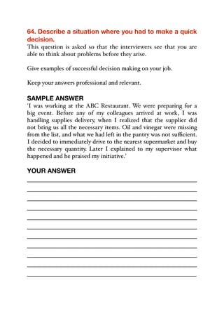 64. Describe a situation where you had to make a quick
decision.
This question is asked so that the interviewers see that you are
able to think about problems before they arise.
Give examples of successful decision making on your job.
Keep your answers professional and relevant.
SAMPLE ANSWER
'I was working at the ABC Restaurant. We were preparing for a
big event. Before any of my colleagues arrived at work, I was
handling supplies delivery, when I realized that the supplier did
not bring us all the necessary items. Oil and vinegar were missing
from the list, and what we had left in the pantry was not suﬃcient.
I decided to immediately drive to the nearest supermarket and buy
the necessary quantity. Later I explained to my supervisor what
happened and he praised my initiative.'
YOUR ANSWER
_____________________________________________
_____________________________________________
_____________________________________________
_____________________________________________
_____________________________________________
_____________________________________________
_____________________________________________
_____________________________________________
_____________________________________________
_____________________________________________
_____________________________________________
 