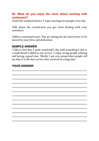 65. What do you enjoy the most about working with
customers?
Avoid the standard answer 'I enjoy meeting new people every day.'
Talk about the satisfaction you get from dealing with your
customers.
Address emotional issues. You are aiming for the interviewer to be
moved by your drive and dedication.
SAMPLE ANSWER
'I like to feel that I made somebody's day with something I did or
a small detail I added to my service. I enjoy seeing people relaxing
and having a good time. Mostly I am very proud when people tell
me that it is the best service they received in a long time.'
YOUR ANSWER
_____________________________________________
_____________________________________________
_____________________________________________
_____________________________________________
_____________________________________________
_____________________________________________
_____________________________________________
_____________________________________________
_____________________________________________
_____________________________________________
_____________________________________________
_____________________________________________
_____________________________________________
 