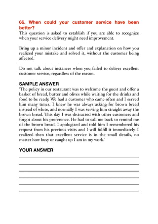 66. When could your customer service have been
better?
This question is asked to establish if you are able to recognize
when your service delivery might need improvement.
Bring up a minor incident and oﬀer and explanation on how you
realized your mistake and solved it, without the customer being
aﬀected.
Do not talk about instances when you failed to deliver excellent
customer service, regardless of the reason.
SAMPLE ANSWER
'The policy in our restaurant was to welcome the guest and oﬀer a
basket of bread, butter and olives while waiting for the drinks and
food to be ready. We had a customer who came often and I served
him many times. I knew he was always asking for brown bread
instead of white, and normally I was serving him straight away the
brown bread. This day I was distracted with other customers and
forgot about his preference. He had to call me back to remind me
of the brown bread. I apologized and told him I remembered his
request from his previous visits and I will fulfill it immediately. I
realized then that excellent service is in the small details, no
matter how busy or caught up I am in my work.'
YOUR ANSWER
_____________________________________________
_____________________________________________
_____________________________________________
_____________________________________________
_____________________________________________
_____________________________________________
 