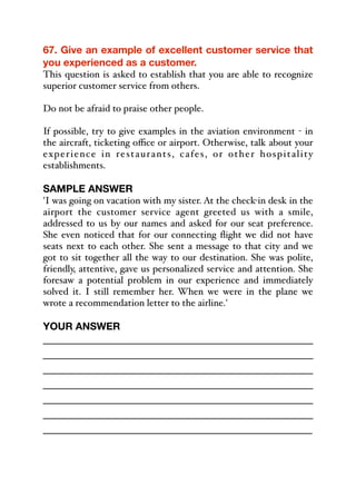 67. Give an example of excellent customer service that
you experienced as a customer.
This question is asked to establish that you are able to recognize
superior customer service from others.
Do not be afraid to praise other people.
If possible, try to give examples in the aviation environment - in
the aircraft, ticketing oﬃce or airport. Otherwise, talk about your
experience in restaurants, cafes, or other hospitality
establishments.
SAMPLE ANSWER
'I was going on vacation with my sister. At the check-in desk in the
airport the customer service agent greeted us with a smile,
addressed to us by our names and asked for our seat preference.
She even noticed that for our connecting flight we did not have
seats next to each other. She sent a message to that city and we
got to sit together all the way to our destination. She was polite,
friendly, attentive, gave us personalized service and attention. She
foresaw a potential problem in our experience and immediately
solved it. I still remember her. When we were in the plane we
wrote a recommendation letter to the airline.'
YOUR ANSWER
_____________________________________________
_____________________________________________
_____________________________________________
_____________________________________________
_____________________________________________
_____________________________________________
_____________________________________________
 
