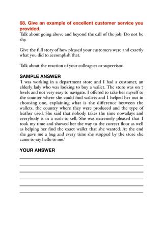 68. Give an example of excellent customer service you
provided.
Talk about going above and beyond the call of the job. Do not be
shy.
Give the full story of how pleased your customers were and exactly
what you did to accomplish that.
Talk about the reaction of your colleagues or supervisor.
SAMPLE ANSWER
'I was working in a department store and I had a customer, an
elderly lady who was looking to buy a wallet. The store was on 7
levels and not very easy to navigate. I oﬀered to take her myself to
the counter where she could find wallets and I helped her out in
choosing one, explaining what is the diﬀerence between the
wallets, the country where they were produced and the type of
leather used. She said that nobody takes the time nowadays and
everybody is in a rush to sell. She was extremely pleased that I
took my time and showed her the way to the correct floor as well
as helping her find the exact wallet that she wanted. At the end
she gave me a hug and every time she stopped by the store she
came to say hello to me.'
YOUR ANSWER
_____________________________________________
_____________________________________________
_____________________________________________
_____________________________________________
_____________________________________________
_____________________________________________
 