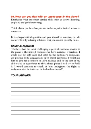 69. How can you deal with an upset guest in the plane?
Emphasize your customer service skills such as active listening,
empathy and problem solving.
Think about the fact that you are in the air, with limited access to
resources.
It is a hypothetical question and you should be creative, but do
not overdo it by oﬀering solutions that you cannot possibly fulfill.
SAMPLE ANSWER
'I believe that the most challenging aspect of customer service in
the plane is the limited resources we have available. Therefore, I
would use my soft skills and listen to the customer's complaint,
use positive body language and open ended questions. I would ask
him to give me a solution to solve his issue and to the best of my
ability and in accordance to the airline's policy I will try to fulfill
it. I would continue to check on him throughout the flight to
make sure that he is ok and he feels taken care of.'
YOUR ANSWER
_____________________________________________
_____________________________________________
_____________________________________________
_____________________________________________
_____________________________________________
_____________________________________________
_____________________________________________
_____________________________________________
_____________________________________________
_____________________________________________
 