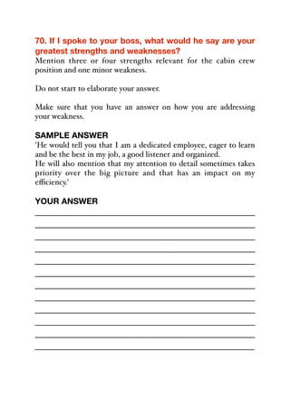 70. If I spoke to your boss, what would he say are your
greatest strengths and weaknesses?
Mention three or four strengths relevant for the cabin crew
position and one minor weakness.
Do not start to elaborate your answer.
Make sure that you have an answer on how you are addressing
your weakness.
 
SAMPLE ANSWER
'He would tell you that I am a dedicated employee, eager to learn
and be the best in my job, a good listener and organized.
He will also mention that my attention to detail sometimes takes
priority over the big picture and that has an impact on my
eﬃciency.'
YOUR ANSWER
_____________________________________________
_____________________________________________
_____________________________________________
_____________________________________________
_____________________________________________
_____________________________________________
_____________________________________________
_____________________________________________
_____________________________________________
_____________________________________________
_____________________________________________
_____________________________________________
 