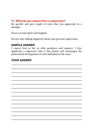71. What do you expect from a supervisor?
Be specific and give couple of traits that you appreciate in a
manager.
Focus on team spirit and integrity.
Do not start talking negatively about your previous supervisors.
SAMPLE ANSWER
I expect him or her to offer guidance and support. I also
appreciate a supervisor who is fair, honest and encourages the
professional development of each individual in the team.’
YOUR ANSWER
_____________________________________________
_____________________________________________
_____________________________________________
_____________________________________________
_____________________________________________
_____________________________________________
_____________________________________________
_____________________________________________
_____________________________________________
_____________________________________________
_____________________________________________
_____________________________________________
_____________________________________________
_____________________________________________
_____________________________________________
 