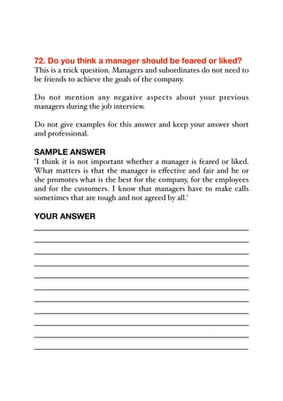 72. Do you think a manager should be feared or liked?
This is a trick question. Managers and subordinates do not need to
be friends to achieve the goals of the company.
Do not mention any negative aspects about your previous
managers during the job interview.
Do not give examples for this answer and keep your answer short
and professional.
SAMPLE ANSWER
'I think it is not important whether a manager is feared or liked.
What matters is that the manager is eﬀective and fair and he or
she promotes what is the best for the company, for the employees
and for the customers. I know that managers have to make calls
sometimes that are tough and not agreed by all.'
YOUR ANSWER
_____________________________________________
_____________________________________________
_____________________________________________
_____________________________________________
_____________________________________________
_____________________________________________
_____________________________________________
_____________________________________________
_____________________________________________
_____________________________________________
_____________________________________________
 