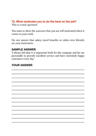 73. What motivates you to do the best on the job?
This is a trick question!
You want to show the assessors that you are self-motivated when it
comes to your work.
Do not answer that salary, travel benefits or cabin crew lifestyle
are your motivators.
SAMPLE ANSWER
‘I always felt that it is important both for the company and for me
personally to provide excellent service and have extremely happy
customers every day.’
YOUR ANSWER
_____________________________________________
_____________________________________________
_____________________________________________
_____________________________________________
_____________________________________________
_____________________________________________
_____________________________________________
_____________________________________________
_____________________________________________
_____________________________________________
_____________________________________________
_____________________________________________
_____________________________________________
_____________________________________________
 