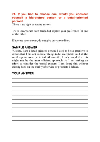 74. If you had to choose one, would you consider
yourself a big-picture person or a detail-oriented
person?
There is no right or wrong answer.
Try to incorporate both traits, but express your preference for one
or the other.
Elaborate your answer, do not give only a one-liner.
SAMPLE ANSWER
'At core, I am a detail oriented person. I used to be so attentive to
details that I did not consider things to be acceptable until all the
small aspects were perfected. Meanwhile, I understood that this
might not be the most eﬃcient approach, so I am making an
eﬀort to consider the overall picture. I am doing this without
cutting back on the quality of service or products I deliver.'
YOUR ANSWER
_____________________________________________
_____________________________________________
_____________________________________________
_____________________________________________
_____________________________________________
_____________________________________________
_____________________________________________
_____________________________________________
_____________________________________________
_____________________________________________
_____________________________________________
 