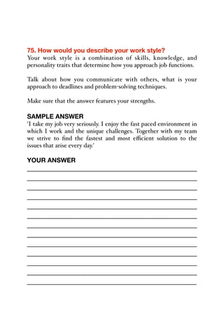 75. How would you describe your work style?
Your work style is a combination of skills, knowledge, and
personality traits that determine how you approach job functions.
Talk about how you communicate with others, what is your
approach to deadlines and problem-solving techniques.
Make sure that the answer features your strengths.
SAMPLE ANSWER
'I take my job very seriously. I enjoy the fast paced environment in
which I work and the unique challenges. Together with my team
we strive to find the fastest and most eﬃcient solution to the
issues that arise every day.'
YOUR ANSWER
_____________________________________________
_____________________________________________
_____________________________________________
_____________________________________________
_____________________________________________
_____________________________________________
_____________________________________________
_____________________________________________
_____________________________________________
_____________________________________________
_____________________________________________
_____________________________________________
_____________________________________________
 