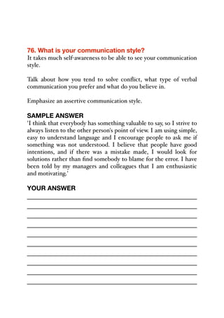 76. What is your communication style?
It takes much self-awareness to be able to see your communication
style.
Talk about how you tend to solve conflict, what type of verbal
communication you prefer and what do you believe in.
Emphasize an assertive communication style.
SAMPLE ANSWER
'I think that everybody has something valuable to say, so I strive to
always listen to the other person's point of view. I am using simple,
easy to understand language and I encourage people to ask me if
something was not understood. I believe that people have good
intentions, and if there was a mistake made, I would look for
solutions rather than find somebody to blame for the error. I have
been told by my managers and colleagues that I am enthusiastic
and motivating.'
YOUR ANSWER
_____________________________________________
_____________________________________________
_____________________________________________
_____________________________________________
_____________________________________________
_____________________________________________
_____________________________________________
_____________________________________________
_____________________________________________
_____________________________________________
 