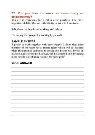 77. Do you like to work autonomously or
collaboratively?
You are interviewing for a cabin crew position. The most
important skill for this job is the ability to work well in a team.
Talk about the benefits of working with others.
Do not say that you prefer working by yourself.
SAMPLE ANSWER
'I prefer to work together with other people. I think that every
member of the team has a unique talent which will be featured
when the person is dedicated to do the best he can possibly do on
his own. Superior results however, will be achieved only by having
more people contributing towards the same goal.'
YOUR ANSWER
_____________________________________________
_____________________________________________
_____________________________________________
_____________________________________________
_____________________________________________
_____________________________________________
_____________________________________________
_____________________________________________
_____________________________________________
_____________________________________________
_____________________________________________
_____________________________________________
_____________________________________________
 