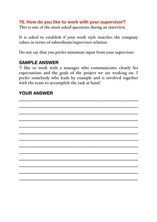 78. How do you like to work with your supervisor?
This is one of the most asked questions during an interview.
It is asked to establish if your work style matches the company
values in terms of subordinate/supervisor relation.
Do not say that you prefer minimum input from your supervisor.
SAMPLE ANSWER
'I like to work with a manager who communicates clearly his
expectations and the goals of the project we are working on. I
prefer somebody who leads by example and is involved together
with the team to accomplish the task at hand.'
YOUR ANSWER
_____________________________________________
_____________________________________________
_____________________________________________
_____________________________________________
_____________________________________________
_____________________________________________
_____________________________________________
_____________________________________________
_____________________________________________
_____________________________________________
_____________________________________________
_____________________________________________
_____________________________________________
 
