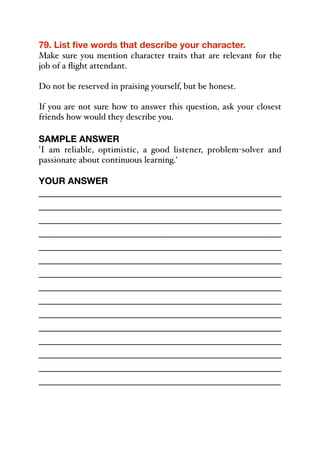 79. List five words that describe your character.
Make sure you mention character traits that are relevant for the
job of a flight attendant.
Do not be reserved in praising yourself, but be honest.
If you are not sure how to answer this question, ask your closest
friends how would they describe you.
SAMPLE ANSWER
'I am reliable, optimistic, a good listener, problem-solver and
passionate about continuous learning.'
YOUR ANSWER
_____________________________________________
_____________________________________________
_____________________________________________
_____________________________________________
_____________________________________________
_____________________________________________
_____________________________________________
_____________________________________________
_____________________________________________
_____________________________________________
_____________________________________________
_____________________________________________
_____________________________________________
_____________________________________________
_____________________________________________
 