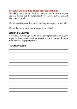 81. What will you miss about your present job?
By asking this question, the interviewer wants to know that you
are able to map out the diﬀerences between your current job and
the cabin crew job.
Do not say that you will not miss anything about your current job.
Do not be overly sad about what you leave behind.
SAMPLE ANSWER
'I will miss my colleagues. We are a very tight team and we grew
together from recruits with no experience to a motivated group
with constant high performance.'
YOUR ANSWER
_____________________________________________
_____________________________________________
_____________________________________________
_____________________________________________
_____________________________________________
_____________________________________________
_____________________________________________
_____________________________________________
_____________________________________________
_____________________________________________
_____________________________________________
_____________________________________________
_____________________________________________
_____________________________________________
 