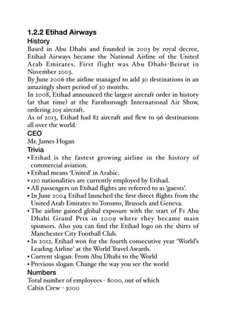 1.2.2 Etihad Airways
History
Based in Abu Dhabi and founded in 2003 by royal decree,
Etihad Airways became the National Airline of the United
Arab Emirates. First flight was Abu Dhabi-Beirut in
November 2003.
By June 2006 the airline managed to add 30 destinations in an
amazingly short period of 30 months.
In 2008, Etihad announced the largest aircraft order in history
(at that time) at the Farnborough International Air Show,
ordering 205 aircraft.
As of 2013, Etihad had 82 aircraft and flew to 96 destinations
all over the world.
CEO
Mr. James Hogan
Trivia
• Etihad is the fastest growing airline in the history of
commercial aviation.
• Etihad means ‘United’ in Arabic.
• 120 nationalities are currently employed by Etihad.
• All passengers on Etihad flights are referred to as ‘guests’.
• In June 2004 Etihad launched the first direct flights from the
United Arab Emirates to Toronto, Brussels and Geneva.
• The airline gained global exposure with the start of F1 Abu
Dhabi Grand Prix in 2009 where they became main
sponsors. Also you can find the Etihad logo on the shirts of
Manchester City Football Club.
• In 2012, Etihad won for the fourth consecutive year ‘World’s
Leading Airline’ at the World Travel Awards.
• Current slogan: From Abu Dhabi to the World
• Previous slogan: Change the way you see the world
Numbers
Total number of employees - 8000, out of which
Cabin Crew - 3000
 